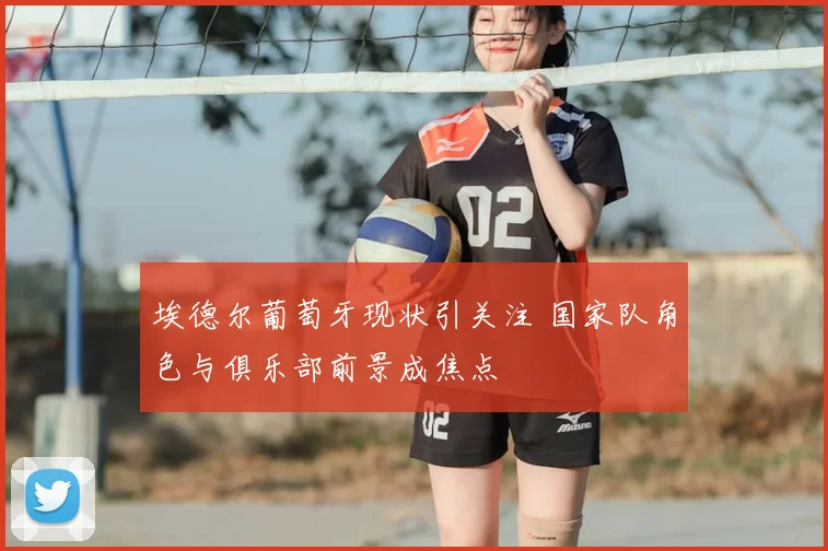 埃德尔葡萄牙现状引关注 国家队角色与俱乐部前景成焦点