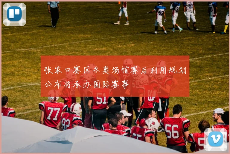 张家口赛区冬奥场馆赛后利用规划公布将承办国际赛事
