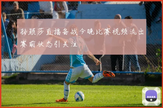 孙颖莎直播备战今晚比赛视频流出赛前状态引关注