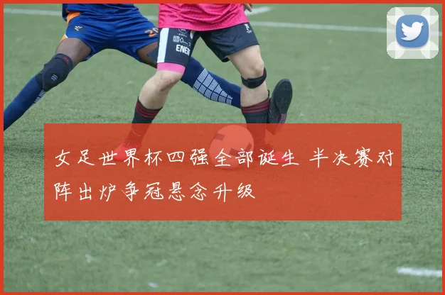 女足世界杯四强全部诞生 半决赛对阵出炉争冠悬念升级