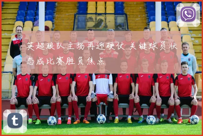英超狼队主场再迎硬仗 关键球员状态成比赛胜负焦点