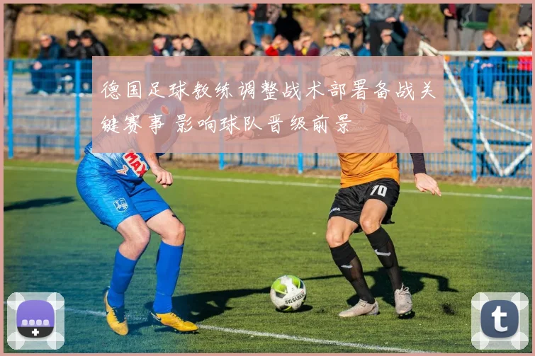德国足球教练调整战术部署备战关键赛事 影响球队晋级前景