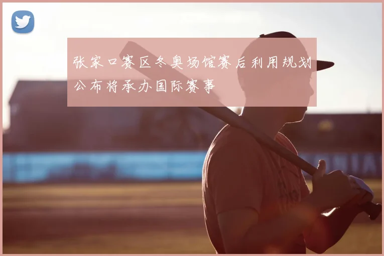 张家口赛区冬奥场馆赛后利用规划公布将承办国际赛事