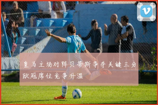 皇马主场对阵贝蒂斯争夺关键三分欧冠席位竞争升温