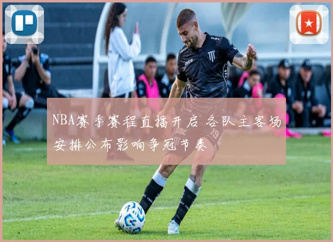 NBA赛季赛程直播开启 各队主客场安排公布影响争冠节奏