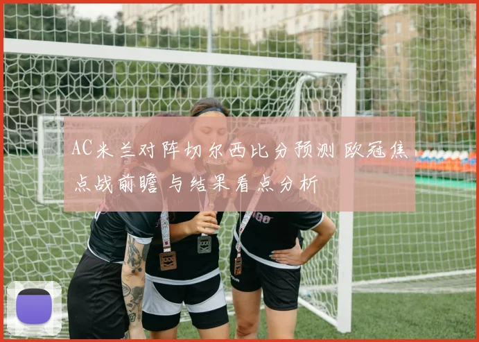 AC米兰对阵切尔西比分预测 欧冠焦点战前瞻 与结果看点分析