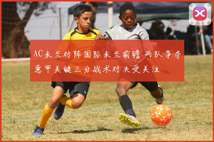 AC米兰对阵国际米兰前瞻 两队争夺意甲关键三分战术对决受关注