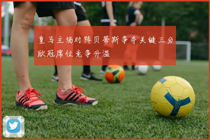 皇马主场对阵贝蒂斯争夺关键三分欧冠席位竞争升温