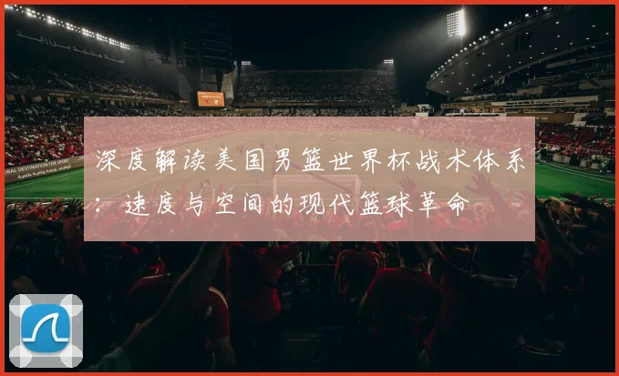 深度解读美国男篮世界杯战术体系：速度与空间的现代篮球革命