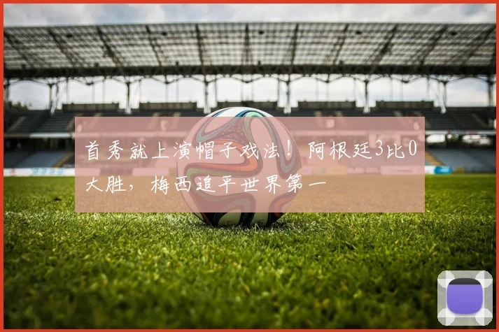 首秀就上演帽子戏法！阿根廷3比0大胜，梅西追平世界第一