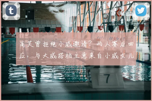 高芙曾拒绝小威邀请?两人赛后回应,与大威搭档主意来自小威女儿